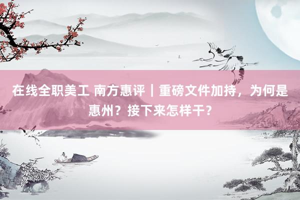 在线全职美工 南方惠评｜重磅文件加持，为何是惠州？接下来怎样干？