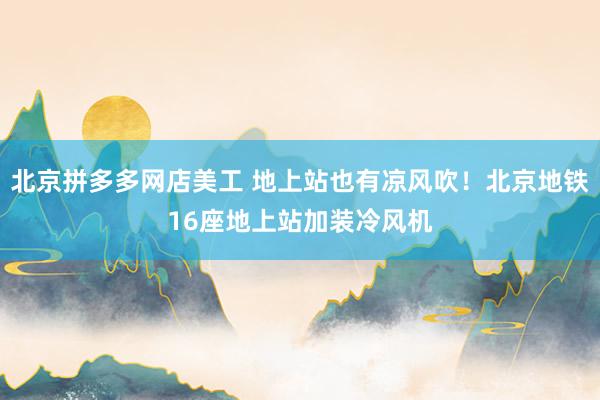 北京拼多多网店美工 地上站也有凉风吹！北京地铁16座地上站加装冷风机