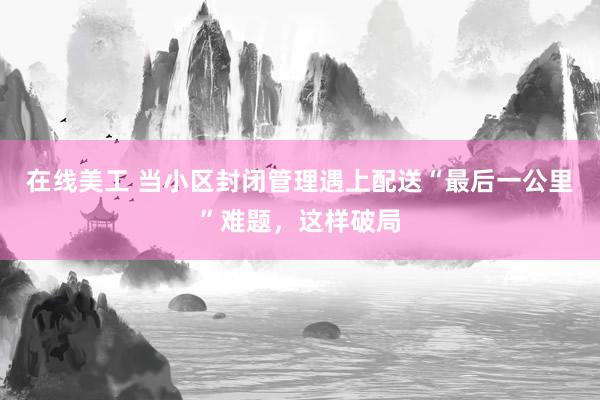 在线美工 当小区封闭管理遇上配送“最后一公里”难题，这样破局