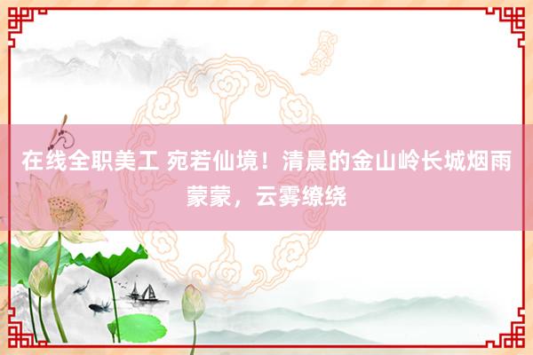 在线全职美工 宛若仙境！清晨的金山岭长城烟雨蒙蒙，云雾缭绕