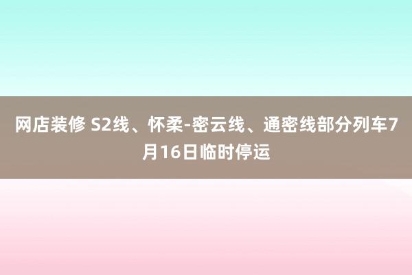 网店装修 S2线、怀柔-密云线、通密线部分列车7月16日临时停运