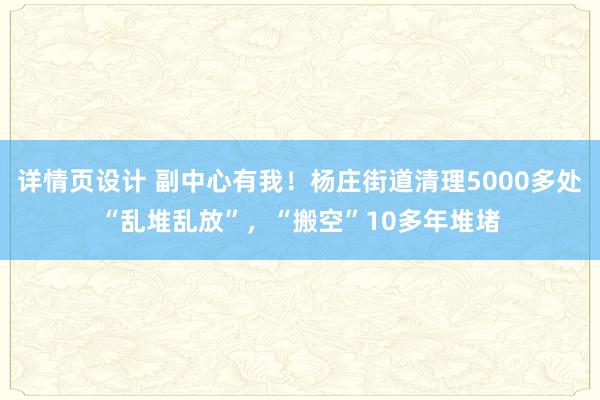 详情页设计 副中心有我！杨庄街道清理5000多处“乱堆乱放”，“搬空”10多年堆堵