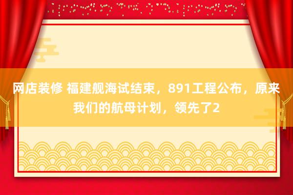 网店装修 福建舰海试结束，891工程公布，原来我们的航母计划，领先了2