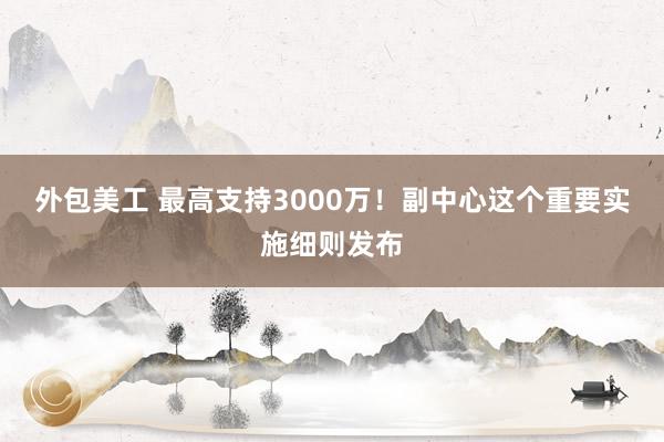 外包美工 最高支持3000万！副中心这个重要实施细则发布