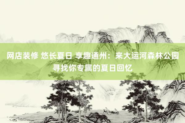 网店装修 悠长夏日 享趣通州：来大运河森林公园寻找你专属的夏日回忆