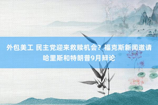 外包美工 民主党迎来救赎机会？福克斯新闻邀请哈里斯和特朗普9月辩论