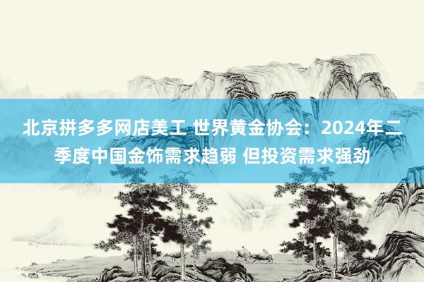 北京拼多多网店美工 世界黄金协会：2024年二季度中国金饰需求趋弱 但投资需求强劲