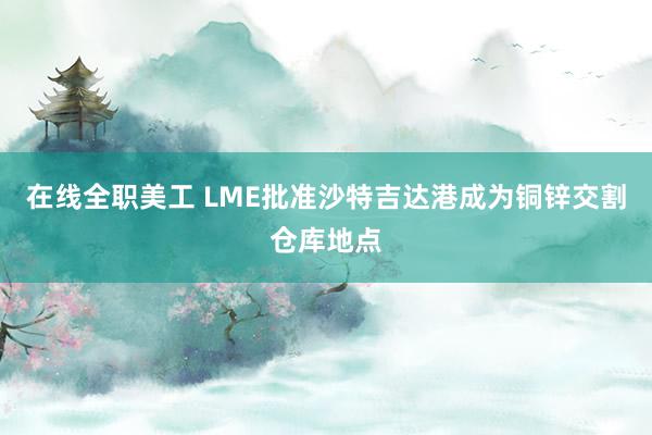 在线全职美工 LME批准沙特吉达港成为铜锌交割仓库地点