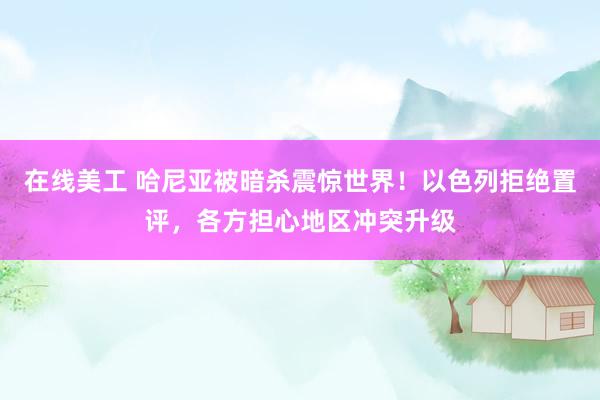 在线美工 哈尼亚被暗杀震惊世界！以色列拒绝置评，各方担心地区冲突升级