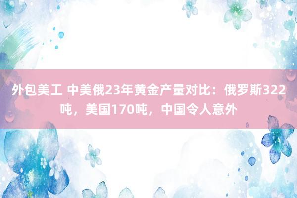 外包美工 中美俄23年黄金产量对比：俄罗斯322吨，美国170吨，中国令人意外