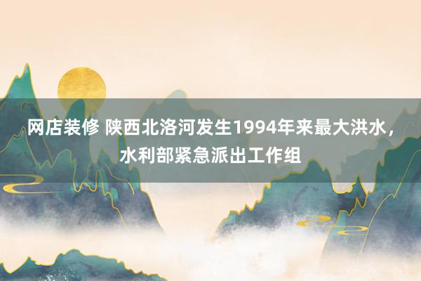 网店装修 陕西北洛河发生1994年来最大洪水，水利部紧急派出工作组