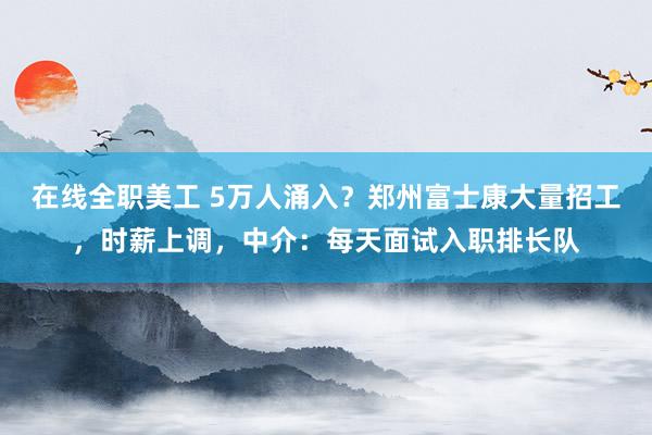 在线全职美工 5万人涌入？郑州富士康大量招工，时薪上调，中介：每天面试入职排长队