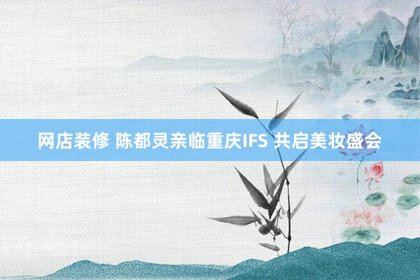 网店装修 陈都灵亲临重庆IFS 共启美妆盛会