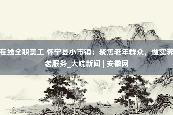 在线全职美工 怀宁县小市镇：聚焦老年群众，做实养老服务_大皖新闻 | 安徽网