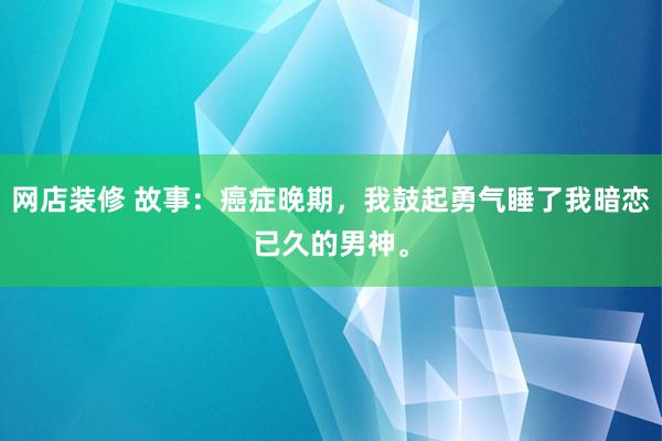 网店装修 故事：癌症晚期，我鼓起勇气睡了我暗恋已久的男神。