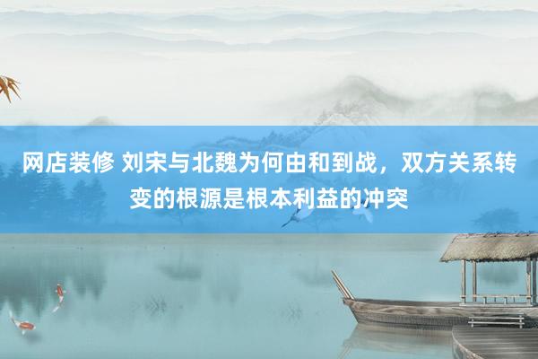 网店装修 刘宋与北魏为何由和到战，双方关系转变的根源是根本利益的冲突