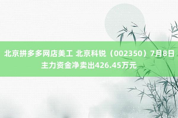 北京拼多多网店美工 北京科锐（002350）7月8日主力资金净卖出426.45万元