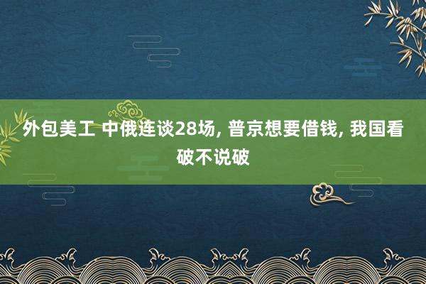 外包美工 中俄连谈28场, 普京想要借钱, 我国看破不说破