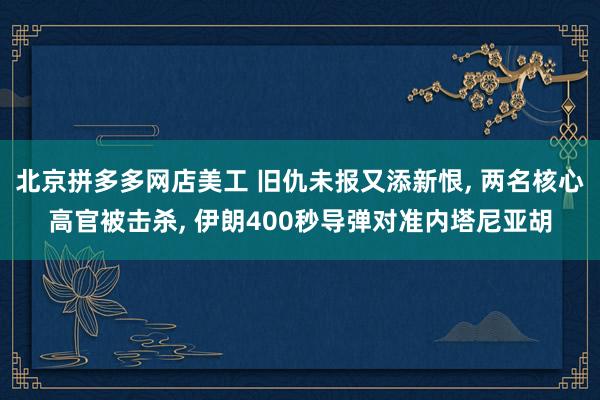 北京拼多多网店美工 旧仇未报又添新恨, 两名核心高官被击杀, 伊朗400秒导弹对准内塔尼亚胡