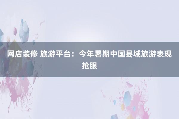 网店装修 旅游平台：今年暑期中国县域旅游表现抢眼