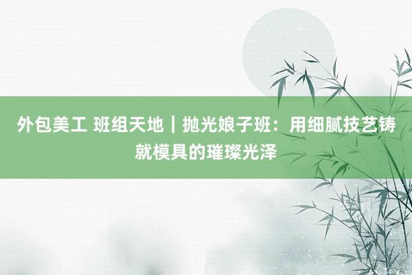 外包美工 班组天地｜抛光娘子班：用细腻技艺铸就模具的璀璨光泽