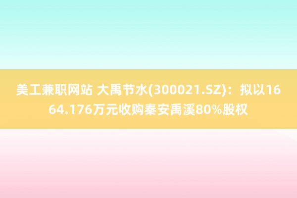 美工兼职网站 大禹节水(300021.SZ)：拟以1664.176万元收购秦安禹溪80%股权