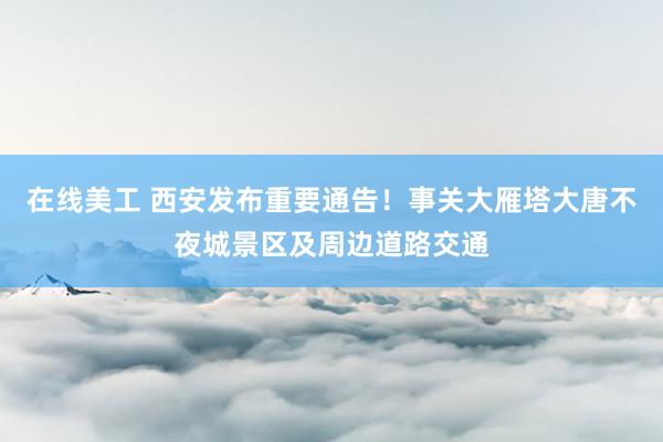 在线美工 西安发布重要通告！事关大雁塔大唐不夜城景区及周边道路交通