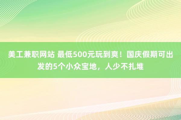 美工兼职网站 最低500元玩到爽！国庆假期可出发的5个小众宝地，人少不扎堆