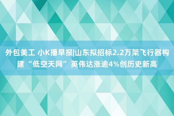 外包美工 小K播早报|山东拟招标2.2万架飞行器构建 “低空天网” 英伟达涨逾4%创历史新高