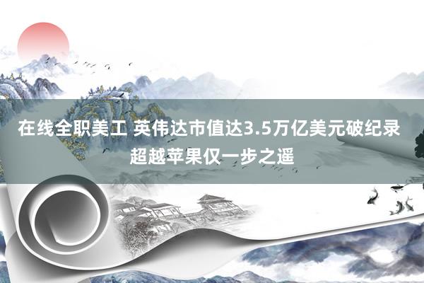 在线全职美工 英伟达市值达3.5万亿美元破纪录 超越苹果仅一步之遥