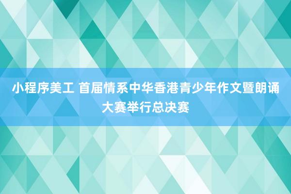 小程序美工 首届情系中华香港青少年作文暨朗诵大赛举行总决赛