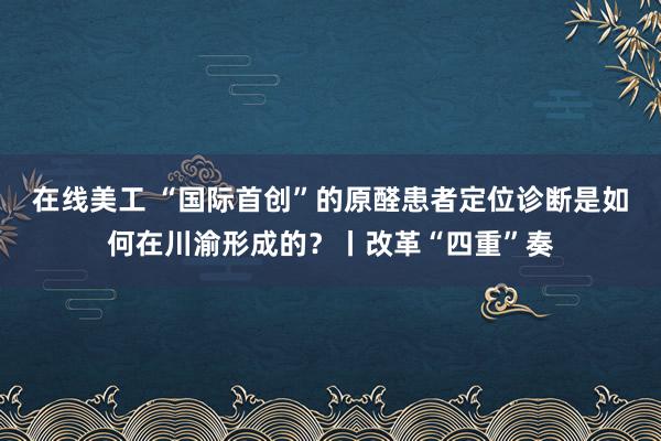 在线美工 “国际首创”的原醛患者定位诊断是如何在川渝形成的？丨改革“四重”奏