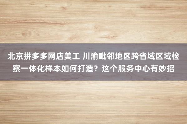 北京拼多多网店美工 川渝毗邻地区跨省域区域检察一体化样本如何打造？这个服务中心有妙招