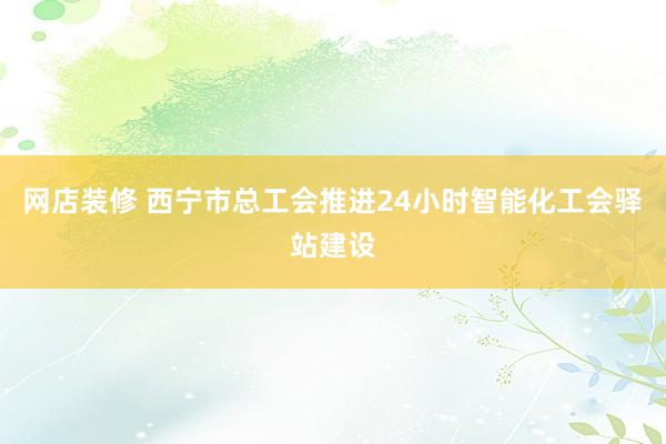 网店装修 西宁市总工会推进24小时智能化工会驿站建设